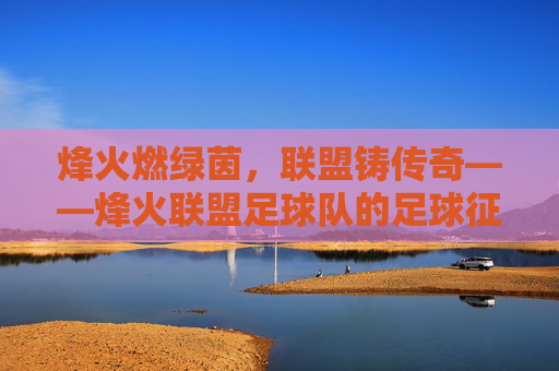 烽火燃绿茵,联盟铸传奇——烽火联盟足球队的足球征程,烽火联盟,绿茵征程铸传奇