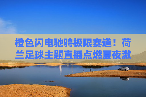 橙色闪电驰骋极限赛道!荷兰足球主题直播点燃夏夜激情,橙色闪电驰骋极限赛道!荷兰足球点燃夏夜激情