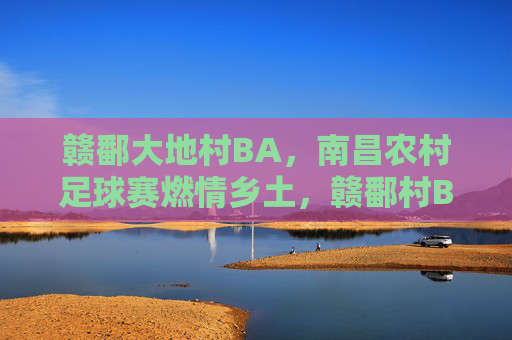 赣鄱大地村BA,南昌农村足球赛燃情乡土,赣鄱村BA燃情乡土