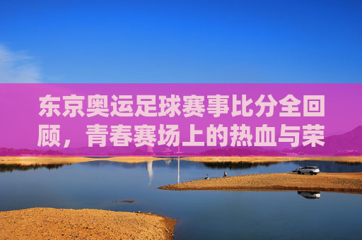东京奥运足球赛事比分全回顾，青春赛场上的热血与荣耀，东京奥运足球赛事全回顾，青春赛场的热血与荣耀