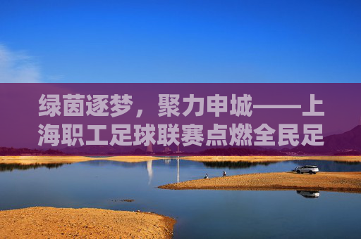 绿茵逐梦,聚力申城——上海职工足球联赛点燃全民足球热情,上海职工足球联赛,绿茵逐梦聚力申城,点燃全民足球热情