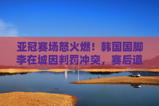 亚冠赛场怒火燃!韩国国脚李在城因判罚冲突,赛后道歉背后是压力还是失控?李在城亚冠判罚冲突后道歉,压力还是失控?