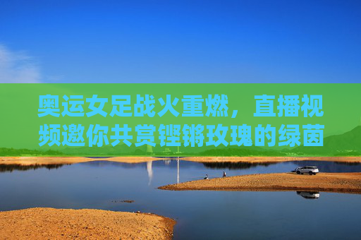 奥运女足战火重燃,直播视频邀你共赏铿锵玫瑰的绿茵征途