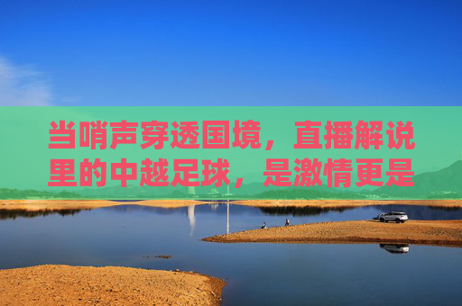 当哨声穿透国境,直播解说里的中越足球,是激情更是记忆,穿透国境的哨声,中越足球直播里的激情与记忆