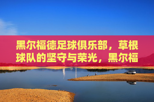 黑尔福德足球俱乐部,草根球队的坚守与荣光,黑尔福德,草根球队的坚守荣光