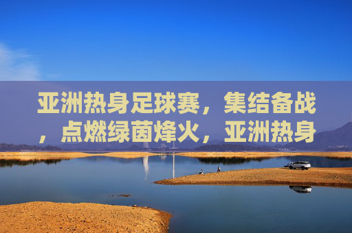 亚洲热身足球赛,集结备战,点燃绿茵烽火,亚洲热身赛集结备战 绿茵烽火燃起