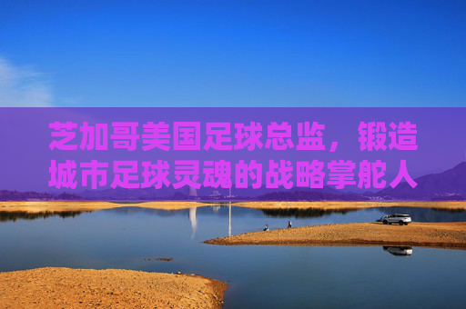 芝加哥美国足球总监,锻造城市足球灵魂的战略掌舵人,芝加哥足球总监,锻造城市足球灵魂的战略掌舵人