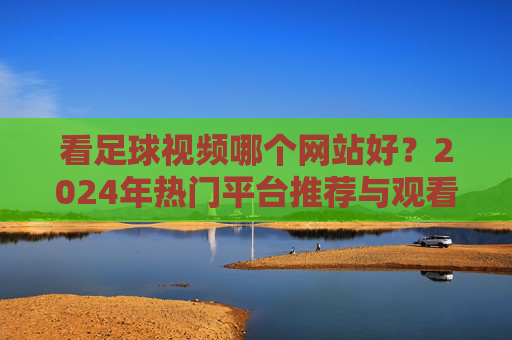 看足球视频哪个网站好?2024年热门平台推荐与观看指南,2024年热门足球视频网站推荐与观看指南