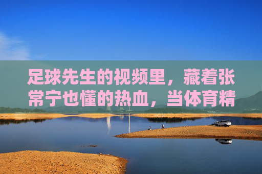 足球先生的视频里,藏着张常宁也懂的热血,当体育精神跨越赛场,体育精神跨越赛场,足球先生视频与张常宁的热血共鸣