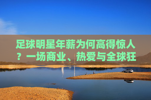 足球明星年薪为何高得惊人?一场商业、热爱与全球狂欢的共谋,足球明星高薪,商业、热爱与全球狂欢的共谋