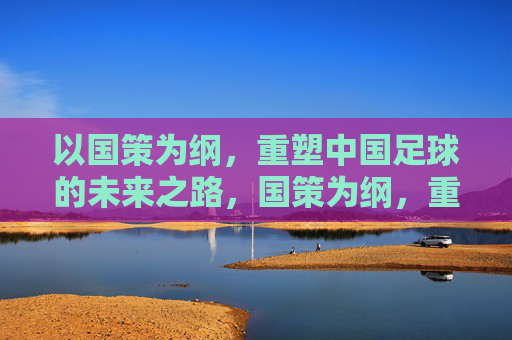 以国策为纲，重塑中国足球的未来之路，国策为纲，重塑足球未来之路