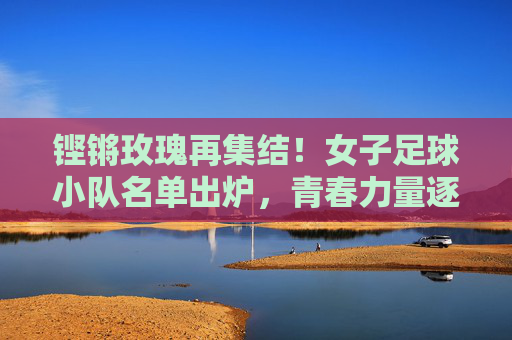 铿锵玫瑰再集结！女子足球小队名单出炉，青春力量逐梦绿茵，铿锵玫瑰再集结！女子足球小队名单出炉，青春力量逐梦绿茵