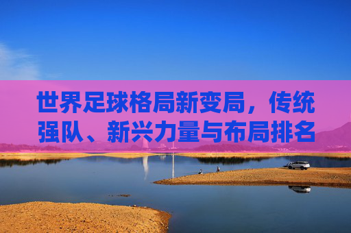世界足球格局新变局,传统强队、新兴力量与布局排名的深层解析,世界足球格局新变局,传统强队、新兴力量与排名布局深层解析