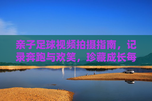 亲子足球视频拍摄指南,记录奔跑与欢笑,珍藏成长每一帧,亲子足球成长珍藏,镜头里的奔跑与欢笑