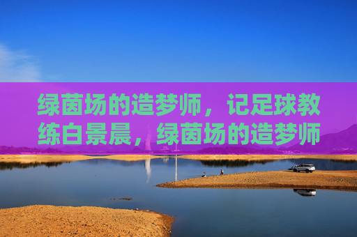绿茵场的造梦师，记足球教练白景晨，绿茵场的造梦师——记足球教练白景晨