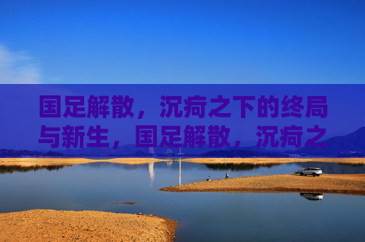 国足解散，沉疴之下的终局与新生，国足解散，沉疴之下的终局与新生