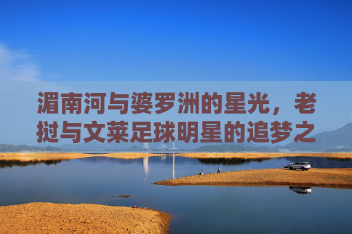 湄南河与婆罗洲的星光,老挝与文莱足球明星的追梦之路,湄南河与婆罗洲星光,老挝文莱足球明星的追梦之路