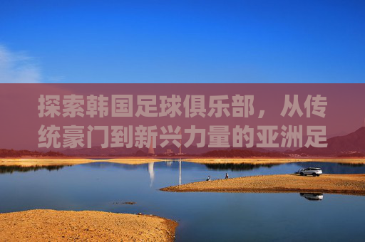 探索韩国足球俱乐部,从传统豪门到新兴力量的亚洲足球版图,韩国足球,传统豪门与新兴力量共绘亚洲足球版图