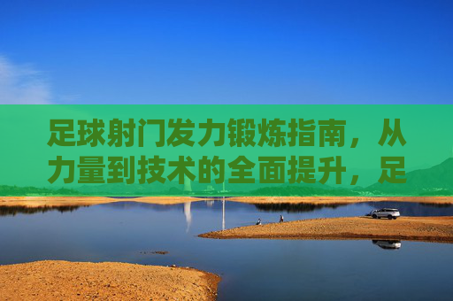 足球射门发力锻炼指南,从力量到技术的全面提升,足球射门发力锻炼指南,力量与技术全面提升