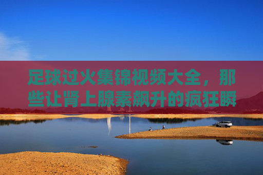 足球过火集锦视频大全，那些让肾上腺素飙升的疯狂瞬间，每一帧都是热血沸腾！足球过火燃炸集锦，肾上腺素飙升的疯狂瞬间