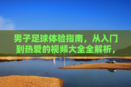 男子足球体验指南，从入门到热爱的视频大全全解析，男子足球体验指南，从入门到热爱的视频全解析