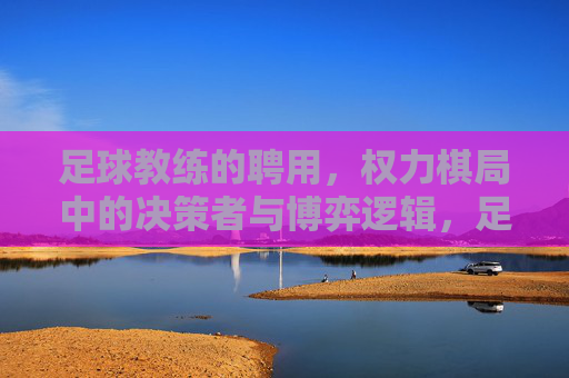 足球教练的聘用,权力棋局中的决策者与博弈逻辑,足球教练聘用,权力棋局中的决策博弈
