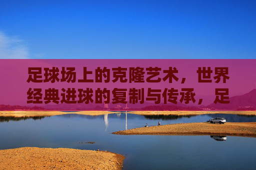 足球场上的克隆艺术,世界经典进球的复制与传承,足球经典进球的克隆艺术与传承