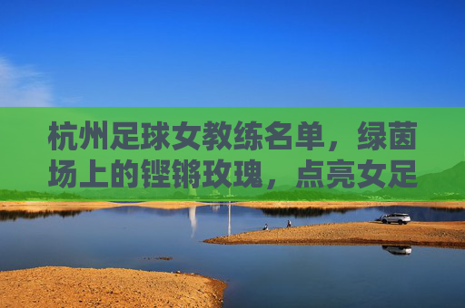 杭州足球女教练名单,绿茵场上的铿锵玫瑰,点亮女足未来,杭州足球女教练,铿锵玫瑰点亮女足未来