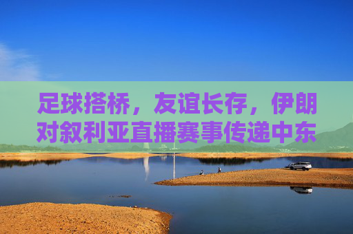 足球搭桥,友谊长存,伊朗对叙利亚直播赛事传递中东温暖,足球搭桥伊朗叙利亚 友谊赛事传递中东温暖