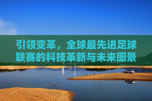 引领变革,全球最先进足球联赛的科技革新与未来图景,全球顶级足球联赛,科技革新与未来图景