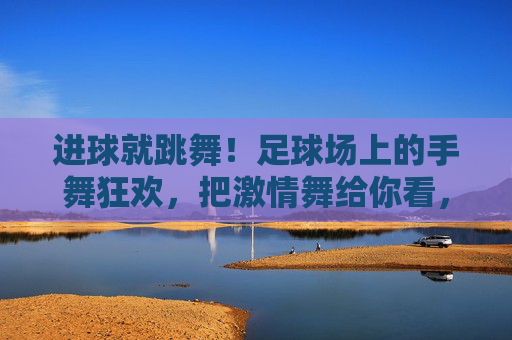 进球就跳舞!足球场上的手舞狂欢,把激情舞给你看,进球就跳舞!足球场手舞狂欢,舞出激情