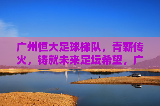 广州恒大足球梯队,青薪传火,铸就未来足坛希望,广州恒大梯队青薪传火,点燃足坛未来希望