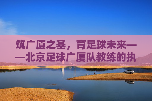 筑广厦之基,育足球未来——北京足球广厦队教练的执教哲学与坚守,广厦教练的执教哲学,坚守筑基,育足球未来