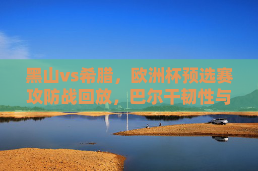 黑山vs希腊,欧洲杯预选赛攻防战回放,巴尔干韧性与地中海风暴的碰撞,欧洲杯预选赛,黑山巴尔干韧性VS希腊地中海风暴,攻防战对决