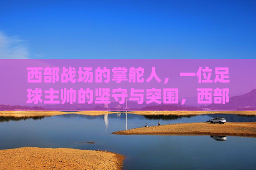 西部战场的掌舵人,一位足球主帅的坚守与突围,西部主帅,战场掌舵者的坚守与突围