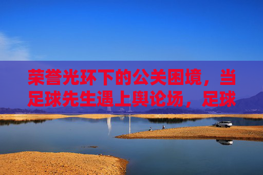 荣誉光环下的公关困境,当足球先生遇上舆论场,足球先生的荣誉光环与舆论公关困境