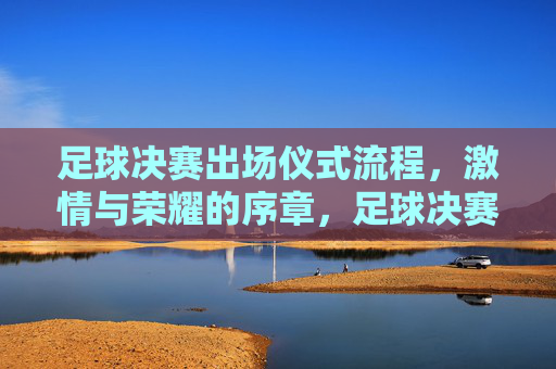 足球决赛出场仪式流程，激情与荣耀的序章，足球决赛出场仪式流程，激情与荣耀的序章