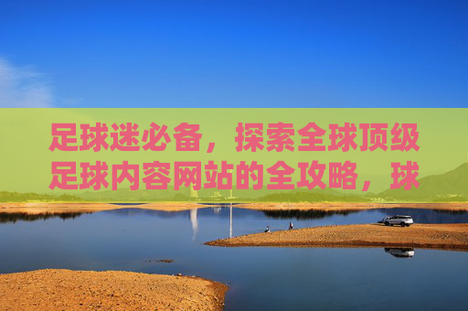 足球迷必备，探索全球顶级足球内容网站的全攻略，球迷必备，全球顶级足球内容网站全攻略
