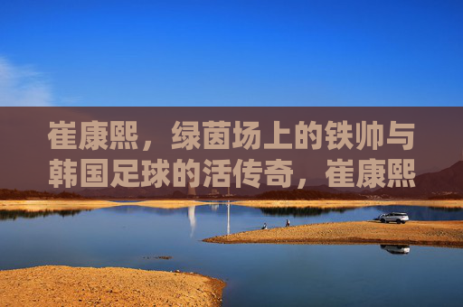 崔康熙，绿茵场上的铁帅与韩国足球的活传奇，崔康熙，绿茵铁帅与韩国足球活传奇
