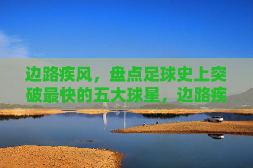 边路疾风,盘点足球史上突破最快的五大球星,边路疾风,足球史上突破最快的五大球星