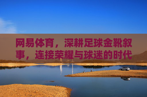 网易体育，深耕足球金靴叙事，连接荣耀与球迷的时代回响，网易体育深耕足球金靴叙事，连接荣耀与球迷的时代回响
