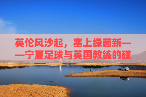 英伦风沙起,塞上绿茵新——宁夏足球与英国教练的碰撞与融合,塞上绿茵融英伦,宁夏足球与英国教练的碰撞融合