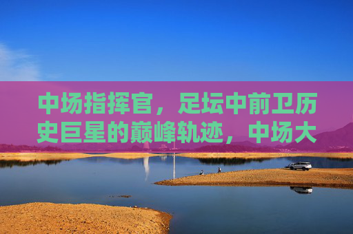 中场指挥官,足坛中前卫历史巨星的巅峰轨迹,中场大师,中前卫传奇的巅峰轨迹