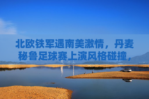 北欧铁军遇南美激情,丹麦秘鲁足球赛上演风格碰撞,北欧铁军战南美激情,丹麦秘鲁上演风格碰撞