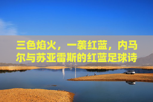 三色焰火,一袭红蓝,内马尔与苏亚雷斯的红蓝足球诗篇,红蓝焰火,内马尔与苏亚雷斯的足球诗篇