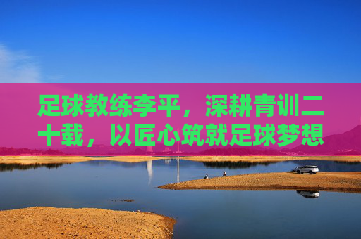 足球教练李平，深耕青训二十载，以匠心筑就足球梦想，李平深耕青训二十载，匠心筑就足球梦想