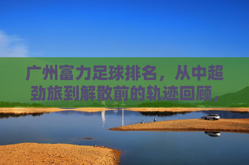 广州富力足球排名，从中超劲旅到解散前的轨迹回顾，广州富力足球排名，从中超劲旅到解散的轨迹回顾