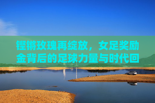 铿锵玫瑰再绽放,女足奖励金背后的足球力量与时代回响,铿锵玫瑰再绽放,女足奖励金的足球力量与时代回响