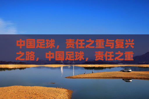 中国足球,责任之重与复兴之路,中国足球,责任之重与复兴之路