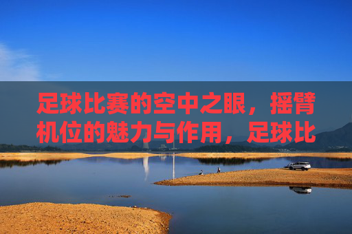 足球比赛的空中之眼,摇臂机位的魅力与作用,足球比赛的空中之眼,摇臂机位的魅力与作用